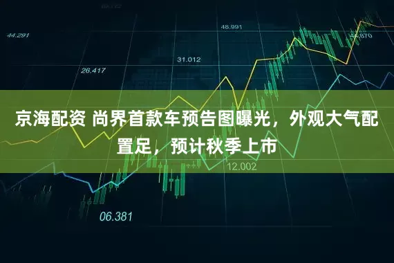 京海配资 尚界首款车预告图曝光，外观大气配置足，预计秋季上市