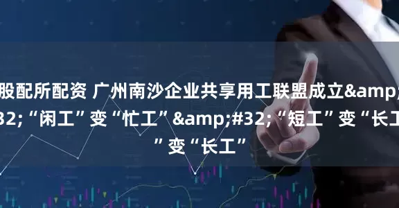 股配所配资 广州南沙企业共享用工联盟成立 “闲工”变“忙工” “短工”变“长工”