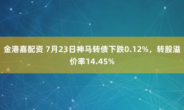 金港嘉配资 7月23日神马转债下跌0.12%，转股溢价率14.45%