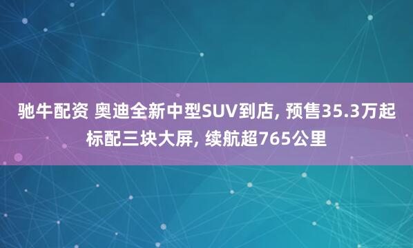驰牛配资 奥迪全新中型SUV到店, 预售35.3万起标配三块大屏, 续航超765公里