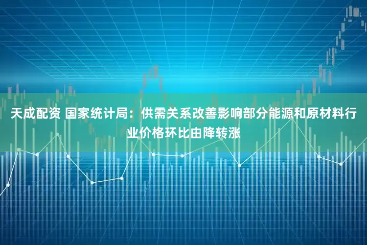 天成配资 国家统计局：供需关系改善影响部分能源和原材料行业价格环比由降转涨