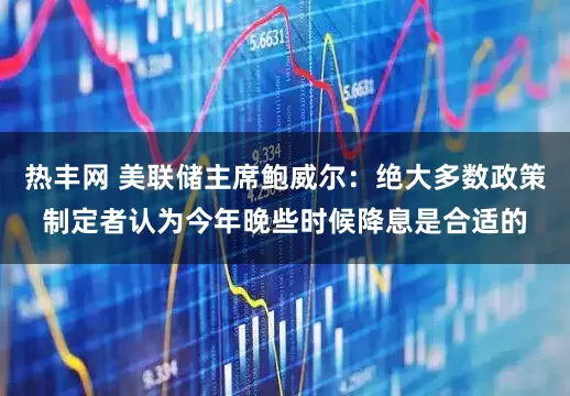 热丰网 美联储主席鲍威尔：绝大多数政策制定者认为今年晚些时候降息是合适的