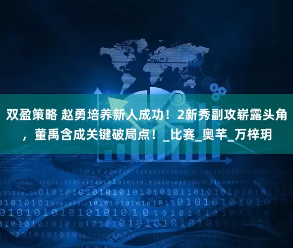 双盈策略 赵勇培养新人成功！2新秀副攻崭露头角，董禹含成关键破局点！_比赛_奥芊_万梓玥