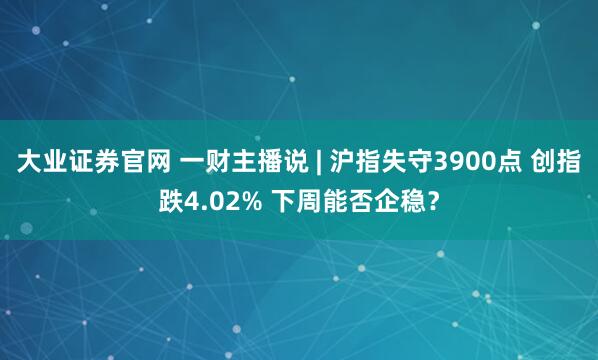 大业证券官网 一财主播说 | 沪指失守3900点 创指跌4.02% 下周能否企稳？