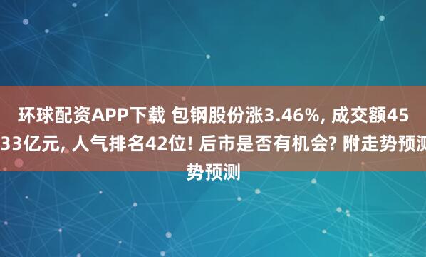 环球配资APP下载 包钢股份涨3.46%, 成交额45.33亿元, 人气排名42位! 后市是否有机会? 附走势预测