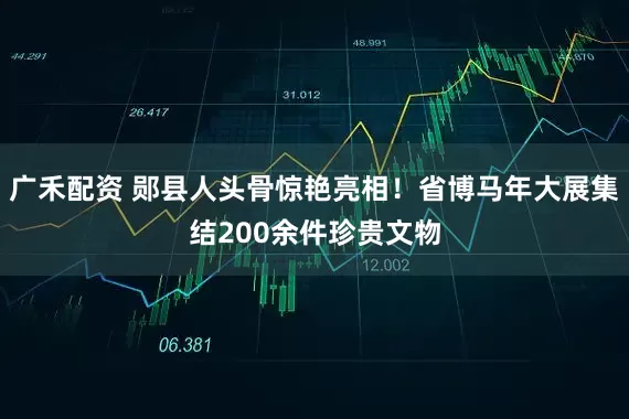 广禾配资 郧县人头骨惊艳亮相！省博马年大展集结200余件珍贵文物