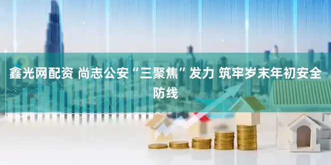 鑫光网配资 尚志公安“三聚焦”发力 筑牢岁末年初安全防线